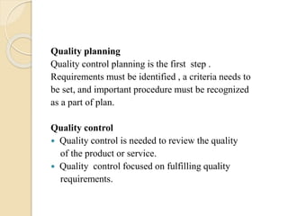 Quality planning
Quality control planning is the first step .
Requirements must be identified , a criteria needs to
be set, and important procedure must be recognized
as a part of plan.
Quality control
 Quality control is needed to review the quality
of the product or service.
 Quality control focused on fulfilling quality
requirements.
 