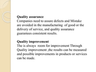 Quality assurance
Companies need to assure defects and Mistake
are avoided in the manufacturing of good or the
delivery of service, and quality assurance
guarantees consistent results.
Quality improvement
The is always room for improvement Through
Quality improvement ,the results can be measured
and possible improvements in products or services
can be made.
 