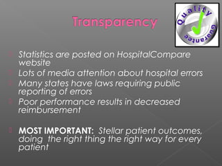 






Statistics are posted on HospitalCompare
website
Lots of media attention about hospital errors
Many states have laws requiring public
reporting of errors
Poor performance results in decreased
reimbursement
MOST IMPORTANT: Stellar patient outcomes,
doing the right thing the right way for every
patient

 