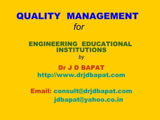 QUALITY MANAGEMENT
         for
 ENGINEERING EDUCATIONAL
       INSTITUTIONS
               by

          Dr J D BAPAT
   http://www.drjdbapat.com

  Email: consult@drjdbapat.com
         jdbapat@yahoo.co.in
 