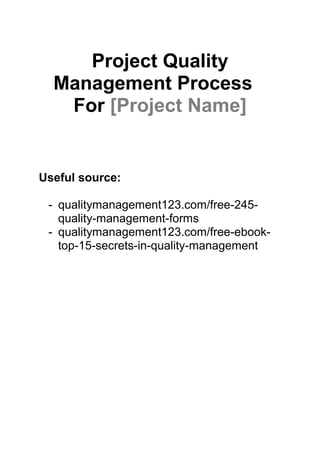 Project Quality
Management Process©
For [Project Name]
Useful source:
- qualitymanagement123.com/free-245-
quality-management-forms
- qualitymanagement123.com/free-ebook-
top-15-secrets-in-quality-management
 