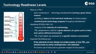 42ESA UNCLASSIFIED - For Official UseESA UNCLASSIFIED - For Official Use 42
Technology Readiness Levels
• What is a TRL?
• early monitoring of … technology developments serving a given future
mission
• providing a status on the technical readiness of a future project
• monitoring the technology progress throughout development
• Handbook ECSS-E-HB-11A:
• measure of the maturity of a technology.
• TRL assessment is valid for a given element, at a given point in time,
and a given defined environment
• TRL 5 and higher are assessed to a specific mission environment
• Important De-Risking tool:
• If key elements of your design are single-supply, or low TRL, you
should invest on some contingencies / risk reduction
• Pro-active use of resources to generate margins for the product
 