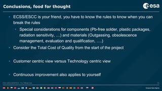 53ESA UNCLASSIFIED - For Official UseESA UNCLASSIFIED - For Official Use 53
Conclusions, food for thought
• ECSS/ESCC is your friend, you have to know the rules to know when you can
break the rules
• Special considerations for components (Pb-free solder, plastic packages,
radiation sensitivity, …) and materials (Outgassing, obsolescence
management, evaluation and qualification, ….)
• Consider the Total Cost of Quality from the start of the project
• Customer centric view versus Technology centric view
• Continuous improvement also applies to yourself
 