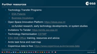 57ESA UNCLASSIFIED - For Official UseESA UNCLASSIFIED - For Official Use 57
Further resources
• Technology Transfer Programs:
• ESA Patents
• Business Incubators
• Open Space Innovation Platform: https://ideas.esa.int
• co-funded research, early technology developments, or system studies
• Invitations To Tender: https://emits.sso.esa.int
• Technology Harmonisation: ESTMP
• ESA SME Office: training, resources and advice
• Arctic task force and road map
• Copernicus data is free: https://www.copernicus.eu/en/access-data
 