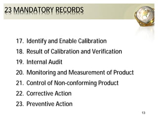 13
23 MANDATORY RECORDS
17. Identify and Enable Calibration
18. Result of Calibration and Verification
19. Internal Audit
20. Monitoring and Measurement of Product
21. Control of Non-conforming Product
22. Corrective Action
23. Preventive Action
 
