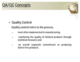 QA/QC Concepts
• Quality Control
Quality control refers to the process,
– most often implemented in manufacturing,
– monitoring the quality of finished products through
statistical measures and
– an overall corporate commitment to producing
defect-free products.
 