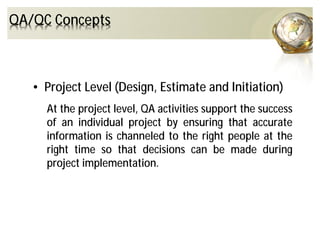 • Project Level (Design, Estimate and Initiation)
At the project level, QA activities support the success
of an individual project by ensuring that accurate
information is channeled to the right people at the
right time so that decisions can be made during
project implementation.
QA/QC Concepts
 