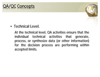 QA/QC Concepts
• Technical Level.
At the technical level, QA activities ensure that the
individual technical activities that generate,
process, or synthesize data (or other information)
for the decision process are performing within
accepted limits.
 