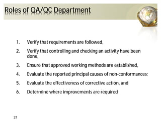 Roles of QA/QC Department
1. Verify that requirements are followed,
2. Verify that controlling and checking an activity have been
done,
3. Ensure that approved working methods are established,
4. Evaluate the reported principal causes of non-conformances;
5. Evaluate the effectiveness of corrective action, and
6. Determine where improvements are required
21
 