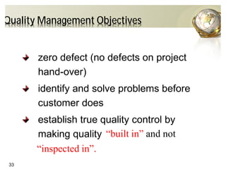 33
Quality Management Objectives
zero defect (no defects on project
hand-over)
identify and solve problems before
customer does
establish true quality control by
making quality “built in” and not
“inspected in”.
 