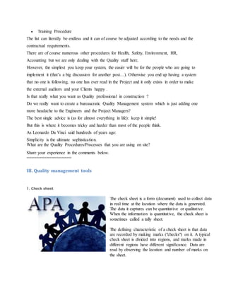  Training Procedure
The list can literally be endless and it can of course be adjusted according to the needs and the
contractual requirements.
There are of course numerous other procedures for Health, Safety, Environment, HR,
Accounting but we are only dealing with the Quality stuff here.
However, the simplest you keep your system, the easier will be for the people who are going to
implement it (that’s a big discussion for another post…). Otherwise you end up having a system
that no one is following, no one has ever read in the Project and it only exists in order to make
the external auditors and your Clients happy .
Is that really what you want as Quality professional in construction ?
Do we really want to create a bureaucratic Quality Management system which is just adding one
more headache to the Engineers and the Project Managers?
The best single advice is (as for almost everything in life): keep it simple!
But this is where it becomes tricky and harder than most of the people think.
As Leonardo Da Vinci said hundreds of years ago:
Simplicity is the ultimate sophistication.
What are the Quality Procedures/Processes that you are using on site?
Share your experience in the comments below.
==================
III. Quality management tools
1. Check sheet
The check sheet is a form (document) used to collect data
in real time at the location where the data is generated.
The data it captures can be quantitative or qualitative.
When the information is quantitative, the check sheet is
sometimes called a tally sheet.
The defining characteristic of a check sheet is that data
are recorded by making marks ("checks") on it. A typical
check sheet is divided into regions, and marks made in
different regions have different significance. Data are
read by observing the location and number of marks on
the sheet.
 