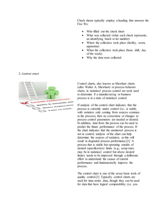 Check sheets typically employ a heading that answers the
Five Ws:
 Who filled out the check sheet
 What was collected (what each check represents,
an identifying batch or lot number)
 Where the collection took place (facility, room,
apparatus)
 When the collection took place (hour, shift, day
of the week)
 Why the data were collected
2. Control chart
Control charts, also known as Shewhart charts
(after Walter A. Shewhart) or process-behavior
charts, in statistical process control are tools used
to determine if a manufacturing or business
process is in a state of statistical control.
If analysis of the control chart indicates that the
process is currently under control (i.e., is stable,
with variation only coming from sources common
to the process), then no corrections or changes to
process control parameters are needed or desired.
In addition, data from the process can be used to
predict the future performance of the process. If
the chart indicates that the monitored process is
not in control, analysis of the chart can help
determine the sources of variation, as this will
result in degraded process performance.[1] A
process that is stable but operating outside of
desired (specification) limits (e.g., scrap rates
may be in statistical control but above desired
limits) needs to be improved through a deliberate
effort to understand the causes of current
performance and fundamentally improve the
process.
The control chart is one of the seven basic tools of
quality control.[3] Typically control charts are
used for time-series data, though they can be used
for data that have logical comparability (i.e. you
 