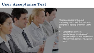 User Acceptance Test
This is an additional test, not
commonly conducted. The course is
assigned to a group of sample users
to:
• Collect their feedback
• Identify issues from learners’
perspective (such as a hard to use
interactivities, complex navigation,
etc.)
 