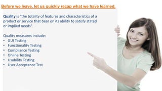 Before we leave, let us quickly recap what we have learned.
Quality is "the totality of features and characteristics of a
product or service that bear on its ability to satisfy stated
or implied needs".
Quality measures include:
• GUI Testing
• Functionality Testing
• Compliance Testing
• Online Testing
• Usability Testing
• User Acceptance Test
 