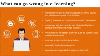 What can go wrong in e-learning?
• Mismatch between the learning objectives of the course
and the business goals to be achieved
• Spelling mistakes and grammatical errors in the content
• Images not aligned correctly, lack of readability due to
background colors and image overlaps
• Non-functional navigation elements such as buttons, links
to external resources
• Improper audio sync in interactivities
• Incorrectly tracked assessments
• Incorrect course completion status on the LMS
 