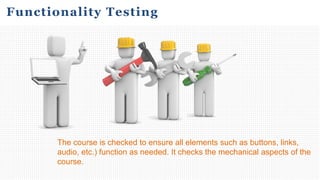 The course is checked to ensure all elements such as buttons, links,
audio, etc.) function as needed. It checks the mechanical aspects of the
course.
Functionality Testing
 