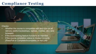 Compliance Testing
Checks:
• Whether the course is compatible with and runs on all
delivery platforms(desktops, laptops, mobiles, etc.) and
browsers
• If the bookmarking feature functions as intended
• If the course completion status is tracked correctly
(Pass/Fail or Complete/Incomplete) on the LMS
 