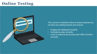Online Testing
The course is checked online to ensure learners do
not face any loading issues and ensure:
• Images are displayed properly
• Animations play correctly
• Links to external documents and URLs function
correctly
 
