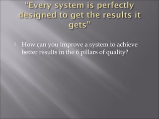  How can you improve a system to achieve 
better results in the 6 pillars of quality? 
 