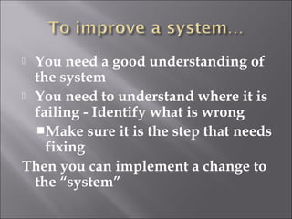  You need a good understanding of 
the system 
 You need to understand where it is 
failing - Identify what is wrong 
Make sure it is the step that needs 
fixing 
Then you can implement a change to 
the “system” 
 