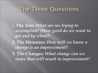 1. The Aim: What are we trying to 
accomplish? (How good do we want to 
get and by when?) 
2. The Measures: How will we know a 
change is an improvement? 
3. The Changes: What change can we 
make that will result in improvement? 
 