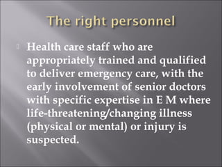  Health care staff who are 
appropriately trained and qualified 
to deliver emergency care, with the 
early involvement of senior doctors 
with specific expertise in E M where 
life-threatening/changing illness 
(physical or mental) or injury is 
suspected. 
 