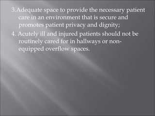 3.Adequate space to provide the necessary patient 
care in an environment that is secure and 
promotes patient privacy and dignity; 
4. Acutely ill and injured patients should not be 
routinely cared for in hallways or non-equipped 
overflow spaces. 
 