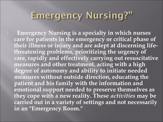  Emergency Nursing is a specialty in which nurses 
care for patients in the emergency or critical phase of 
their illness or injury and are adept at discerning life-threatening 
problems, prioritizing the urgency of 
care, rapidly and effectively carrying out resuscitative 
measures and other treatment, acting with a high 
degree of autonomy and ability to initiate needed 
measures without outside direction, educating the 
patient and his family with the information and 
emotional support needed to preserve themselves as 
they cope with a new reality. These activities may be 
carried out in a variety of settings and not necessarily 
in an "Emergency Room." 
 