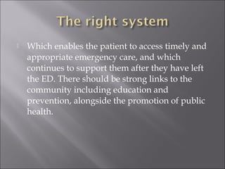  Which enables the patient to access timely and 
appropriate emergency care, and which 
continues to support them after they have left 
the ED. There should be strong links to the 
community including education and 
prevention, alongside the promotion of public 
health. 
 