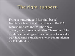  From community and hospital-based 
healthcare teams, and managers of the ED, 
who should ensure that the above 
arrangements are sustainable. There should be 
established and agreed mechanisms to monitor 
standards and compliance, with action taken if 
an ED falls short. 
 