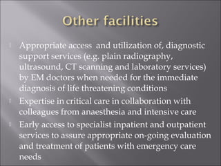  Appropriate access and utilization of, diagnostic 
support services (e.g. plain radiography, 
ultrasound, CT scanning and laboratory services) 
by EM doctors when needed for the immediate 
diagnosis of life threatening conditions 
 Expertise in critical care in collaboration with 
colleagues from anaesthesia and intensive care 
 Early access to specialist inpatient and outpatient 
services to assure appropriate on-going evaluation 
and treatment of patients with emergency care 
needs 
 