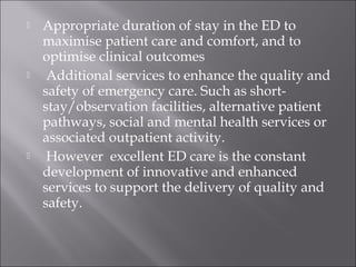  Appropriate duration of stay in the ED to 
maximise patient care and comfort, and to 
optimise clinical outcomes 
 Additional services to enhance the quality and 
safety of emergency care. Such as short-stay/ 
observation facilities, alternative patient 
pathways, social and mental health services or 
associated outpatient activity. 
 However excellent ED care is the constant 
development of innovative and enhanced 
services to support the delivery of quality and 
safety. 
 