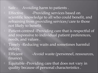  Safe - Avoiding harm to patients . 
 Effective -Providing services based on 
scientific knowledge to all who could benefit, and 
refraining from providing services/care to those 
not likely to benefit. 
 Patient-centred -Providing care that is respectful of 
and responsive to individual patient preferences, 
needs, and values . 
 Timely -Reducing waits and sometimes harmful 
delays . 
 Efficient -Avoid waste (personnel, ressources, 
finance). 
 Equitable -Providing care that does not vary in 
quality because of personal characteristics . 
