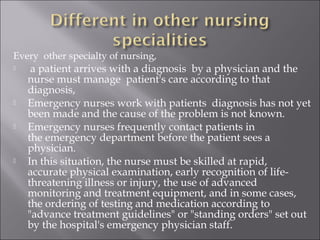 Every other specialty of nursing, 
 a patient arrives with a diagnosis by a physician and the 
nurse must manage patient's care according to that 
diagnosis, 
 Emergency nurses work with patients diagnosis has not yet 
been made and the cause of the problem is not known. 
 Emergency nurses frequently contact patients in 
the emergency department before the patient sees a 
physician. 
 In this situation, the nurse must be skilled at rapid, 
accurate physical examination, early recognition of life-threatening 
illness or injury, the use of advanced 
monitoring and treatment equipment, and in some cases, 
the ordering of testing and medication according to 
"advance treatment guidelines" or "standing orders" set out 
by the hospital's emergency physician staff. 
 