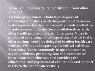  . How is "Emergency Nursing" different from other 
nursing? 
 An Emergency Nurse is hold high degrees of 
knowledge and skills, with diagnostic and decision-making 
power to effectuate urgently needed activities 
in autonomous or in the closely-collaborative with 
other health professionals. An Emergency Nurse is 
capable of providing a broad spectrum of skills that in 
other settings would be delegated to other health care 
workers. Without disregarding the critical activities, 
Emergency Nurses commonly triage and treat less 
urgent problems, providing care and treatment of 
those injuries or illnesses, and providing the 
educational and psychosocial evaluations and support 
to return the patient successfully 
 