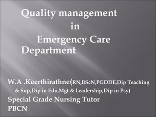 Quality management 
in 
Emergency Care 
Department 
W.A .Keerthirathne(RN,BScN,PGDDE,Dip Teaching 
& Sup,Dip in Edu,Mgt & Leadership,Dip in Psy) 
Special Grade Nursing Tutor 
PBCN 
 