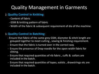 Quality Management in Garments
2. Quality Control in Knitting:
- Content of fabric
- GSM & knitting pattern of fabric
- Width of the fabric & subsequent requirement of dia of the machine.
3. Quality Control in Batching:
- Ensure that fabric of the same grey GSM, diameter & stitch length are
grouped together to meet cutting , sewing & finishing requirement.
- Ensure that the fabric is turned over in the correct way.
- Ensure the presence of Drop-needle for the open-width fabric for
slitting.
- Ensure that required quantities of rib fabric , cuffs & collars are
included in the batch.
- Ensure that required quantities of tapes, ealstic , drawstrings etc are
included in the batch.

 