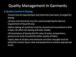 Quality Management in Garments
4. Quality Control in Dyeing:

- Ensure that all required dyes and chemicals have been arranged for
dyeing.
- All dyes and chemicals must be used considering the lab test
requirement of buyer(if any).
- Before dyeing all machines must be cleaned and neutralized so that
it does not affect the dyeing and color shades.
- All parameters of dyeing like PH value of water, temperature,
pressure etc to be ensured for better quality of fabric.
- Expiry date of all dyes and chemicals and their strength must be
tested for correct liquor-ratio and proportion to achieve appropriate
result.

 