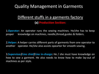 Quality Management in Garments
Different stuffs in a garments factory
(a) Production Section:
1.Operator: An operator runs the sewing machines. He/she has to keep
proper knowledge on machines, needle,thread,guides & folders.

2.Helper: A helper carries different parts of garments from one operator to
another operator. He/she also assists opeartor for smooth sewing.
3.Supervisor/Line chief/Line in-charge: He / she must have knowledge on
how to sew a garment. He also needs to know how to make lay-out of
machines as per style.

 