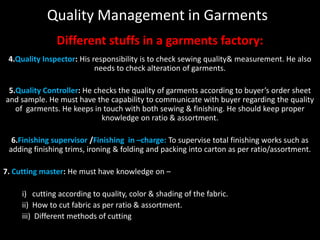 Quality Management in Garments
Different stuffs in a garments factory:
4.Quality Inspector: His responsibility is to check sewing quality& measurement. He also
needs to check alteration of garments.
5.Quality Controller: He checks the quality of garments according to buyer’s order sheet
and sample. He must have the capability to communicate with buyer regarding the quality
of garments. He keeps in touch with both sewing & finishing. He should keep proper
knowledge on ratio & assortment.

6.Finishing supervisor /Finishing in –charge: To supervise total finishing works such as
adding finishing trims, ironing & folding and packing into carton as per ratio/assortment.
7. Cutting master: He must have knowledge on –

i) cutting according to quality, color & shading of the fabric.
ii) How to cut fabric as per ratio & assortment.
iii) Different methods of cutting

 