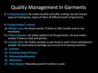 Quality Management in Garments
8. Cutting Assistant: He makes bundle card after cutting. He also knows
ways of making lays, types of fabric & different parts of garments.

9. Cutting helper/ Layman
10. Marker man: He draws marker. If there is CAD, marker man is not
necessary.
11. Pattern Master: He makes patterns of the garments. He also makes
marker if there is CAD and printer.
12. Sample Man: He makes samples as per buyer’s order sheet and physical
sample. He must keep knowledge on every kind of sewing machine.
13. Ironman
14. Finishing helper/Trimer.
15. Polyman/packingman
16. Mechanics
17. Time Keeper: Nowadays punch machine is used.

 