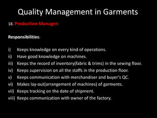Quality Management in Garments
18. Production Manager:

Responsibilities:
i)
ii)
iii)
iv)
v)
vi)
vii)
viii)

Keeps knowledge on every kind of operations.
Have good knowledge on machines.
Keeps the record of inventory(fabric & trims) in the sewing floor.
Keeps supervision on all the staffs in the production floor.
Keeps communication with merchandiser and buyer’s QC.
Makes lay-out(arrangement of machines) of garments.
Keeps tracking on the date of shipment.
Keeps communication with owner of the factory.

 