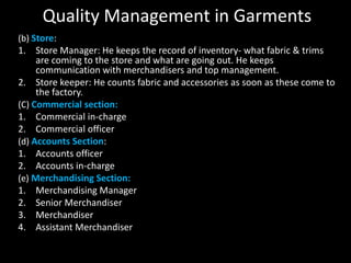 Quality Management in Garments
(b) Store:
1. Store Manager: He keeps the record of inventory- what fabric & trims
are coming to the store and what are going out. He keeps
communication with merchandisers and top management.
2. Store keeper: He counts fabric and accessories as soon as these come to
the factory.
(C) Commercial section:
1. Commercial in-charge
2. Commercial officer
(d) Accounts Section:
1. Accounts officer
2. Accounts in-charge
(e) Merchandising Section:
1. Merchandising Manager
2. Senior Merchandiser
3. Merchandiser
4. Assistant Merchandiser

 