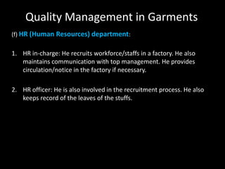 Quality Management in Garments
(f) HR (Human Resources) department:

1. HR in-charge: He recruits workforce/staffs in a factory. He also
maintains communication with top management. He provides
circulation/notice in the factory if necessary.
2. HR officer: He is also involved in the recruitment process. He also
keeps record of the leaves of the stuffs.

 