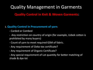 Quality Management in Garments
Quality Control in Knit & Woven Garments:
1. Quality Control in Procurement of yarn:

- Carded or Combed
- Any restriction on country of origin (for example, Uzbek cotton is
prohibited by many buyers)
- Count of yarn to meet required GSM of fabric.
- Any requirement of Oeko-tex certificate?
- Any requirement of Organic Certificate?
- Any special requirement of Lot quantity for better matching of
shade & dye-lot

 