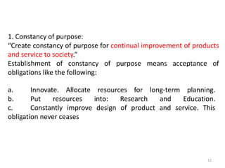 1. Constancy of purpose:
“Create constancy of purpose for continual improvement of products
and service to society.“
Establishment of constancy of purpose means acceptance of
obligations like the following:
12
a. Innovate. Allocate resources for long-term planning.
b. Put resources into: Research and Education.
c. Constantly improve design of product and service. This
obligation never ceases
 