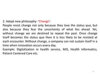 2. Adopt new philosophy- ‘Change’:
People resist change not only because they love the status quo, but
also because they fear the uncertainty of what lies ahead. Yet,
without change we are destined to repeat the past. Once change
itself becomes the status quo then it is less likely to be resisted at
each encounter. Without change, a company can not sustain itself in a
time when innovation occurs every day.
Example: Digitalization in health service, MIS, Health Informatics,
Patient Centered Care etc.
13
 