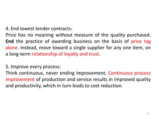 15
4. End lowest tender contracts:
Price has no meaning without measure of the quality purchased.
End the practice of awarding business on the basis of price tag
alone. Instead, move toward a single supplier for any one item, on
a long-term relationship of loyalty and trust.
5. Improve every process:
Think continuous, never ending improvement. Continuous process
improvement of production and service results in improved quality
and productivity, which in turn leads to cost reduction.
 