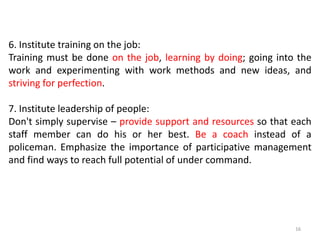 6. Institute training on the job:
Training must be done on the job, learning by doing; going into the
work and experimenting with work methods and new ideas, and
striving for perfection.
7. Institute leadership of people:
Don't simply supervise – provide support and resources so that each
staff member can do his or her best. Be a coach instead of a
policeman. Emphasize the importance of participative management
and find ways to reach full potential of under command.
16
 