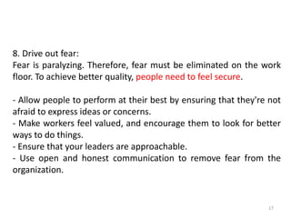 17
8. Drive out fear:
Fear is paralyzing. Therefore, fear must be eliminated on the work
floor. To achieve better quality, people need to feel secure.
- Allow people to perform at their best by ensuring that they're not
afraid to express ideas or concerns.
- Make workers feel valued, and encourage them to look for better
ways to do things.
- Ensure that your leaders are approachable.
- Use open and honest communication to remove fear from the
organization.
 